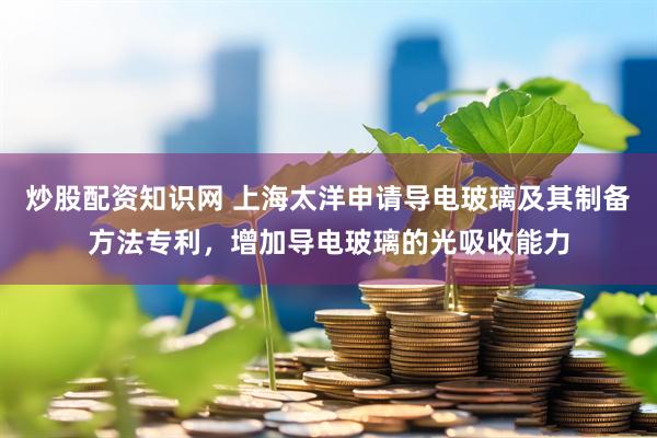 炒股配资知识网 上海太洋申请导电玻璃及其制备方法专利，增加导电玻璃的光吸收能力