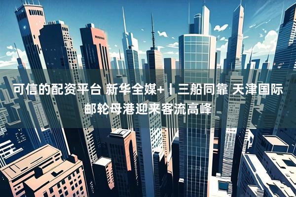 可信的配资平台 新华全媒+丨三船同靠 天津国际邮轮母港迎来客流高峰