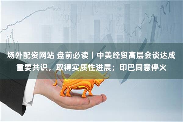 场外配资网站 盘前必读丨中美经贸高层会谈达成重要共识，取得实质性进展；印巴同意停火