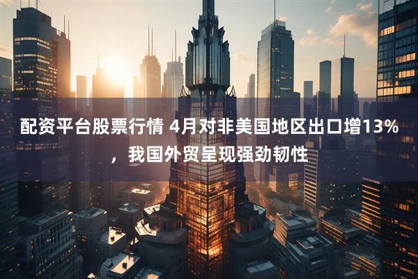配资平台股票行情 4月对非美国地区出口增13%，我国外贸呈现强劲韧性