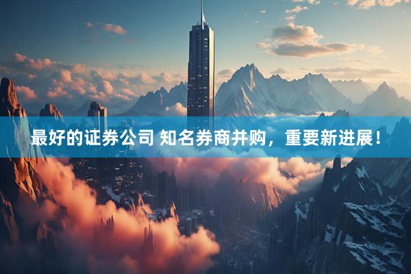 最好的证券公司 知名券商并购，重要新进展！