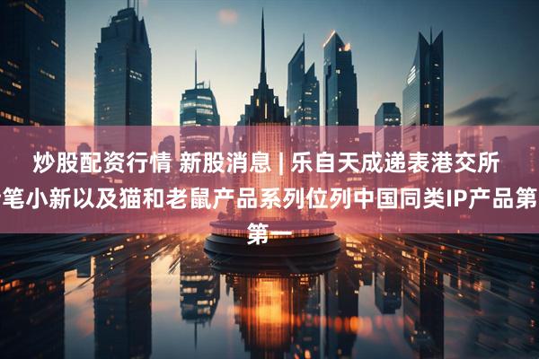 炒股配资行情 新股消息 | 乐自天成递表港交所 蜡笔小新以及猫和老鼠产品系列位列中国同类IP产品第一