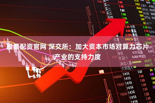 股票配资官网 深交所：加大资本市场对算力芯片产业的支持力度
