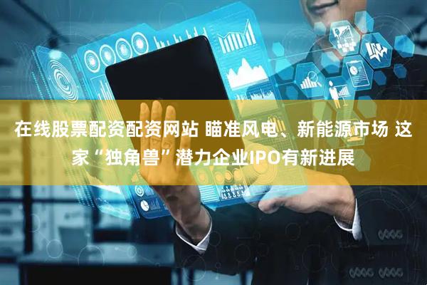 在线股票配资配资网站 瞄准风电、新能源市场 这家“独角兽”潜力企业IPO有新进展