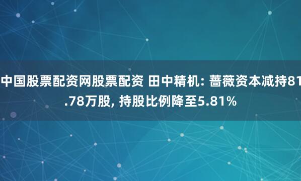 中国股票配资网股票配资 田中精机: 蔷薇资本减持81.78万股, 持股比例降至5.81%