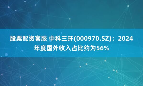 股票配资客服 中科三环(000970.SZ)：2024年度国外收入占比约为56%