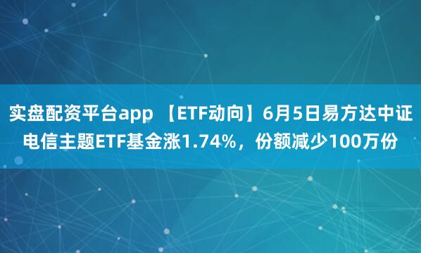实盘配资平台app 【ETF动向】6月5日易方达中证电信主题ETF基金涨1.74%，份额减少100万份