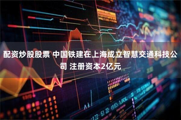 配资炒股股票 中国铁建在上海成立智慧交通科技公司 注册资本2亿元