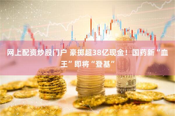 网上配资炒股门户 豪掷超38亿现金！国药新“血王”即将“登基”