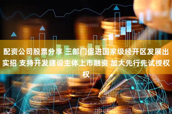 配资公司股票分享 三部门促进国家级经开区发展出实招 支持开发建设主体上市融资 加大先行先试授权