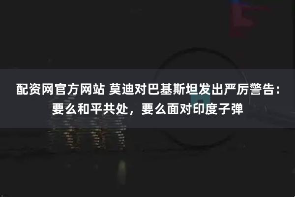 配资网官方网站 莫迪对巴基斯坦发出严厉警告：要么和平共处，要么面对印度子弹