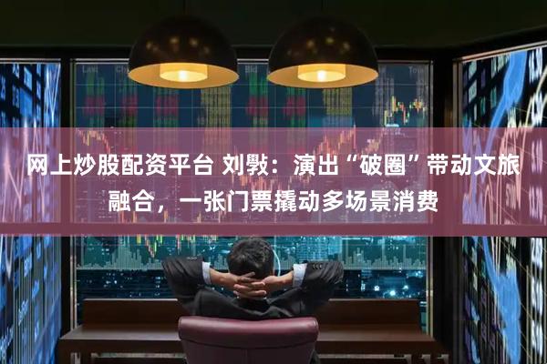 网上炒股配资平台 刘斅：演出“破圈”带动文旅融合，一张门票撬动多场景消费