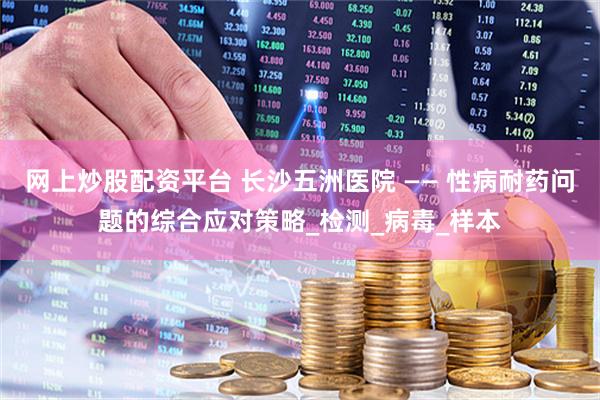 网上炒股配资平台 长沙五洲医院 —— 性病耐药问题的综合应对策略_检测_病毒_样本