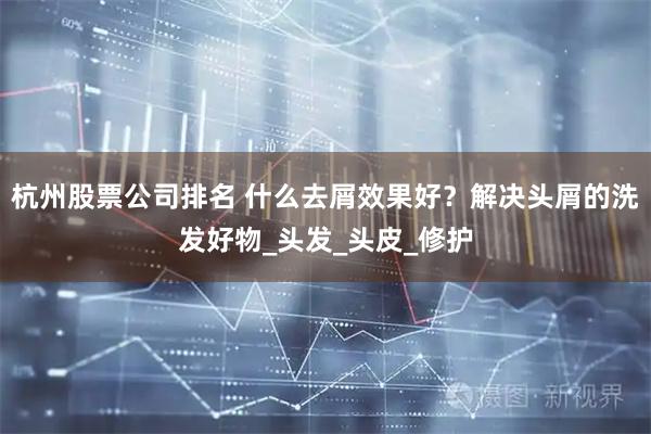 杭州股票公司排名 什么去屑效果好？解决头屑的洗发好物_头发_头皮_修护