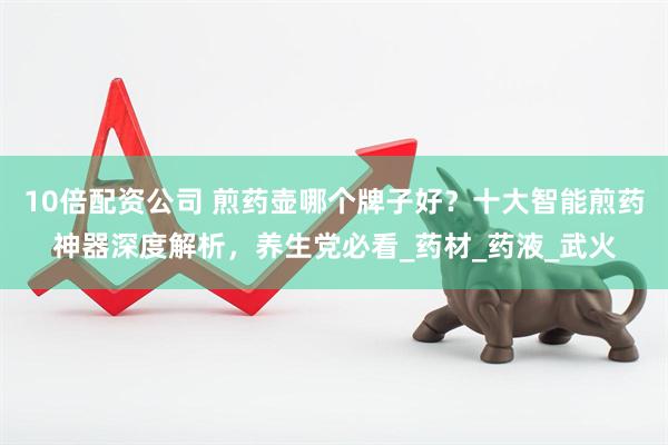 10倍配资公司 煎药壶哪个牌子好？十大智能煎药神器深度解析，养生党必看_药材_药液_武火