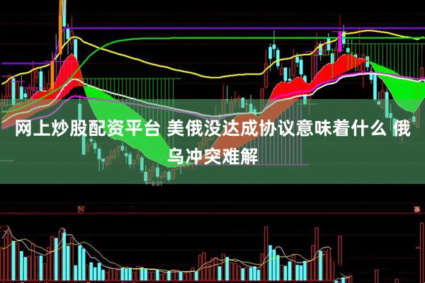 网上炒股配资平台 美俄没达成协议意味着什么 俄乌冲突难解
