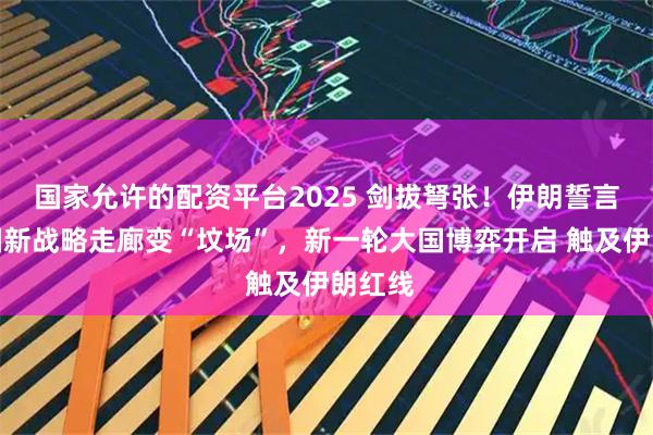 国家允许的配资平台2025 剑拔弩张！伊朗誓言将美国新战略走廊变“坟场”，新一轮大国博弈开启 触及伊朗红线