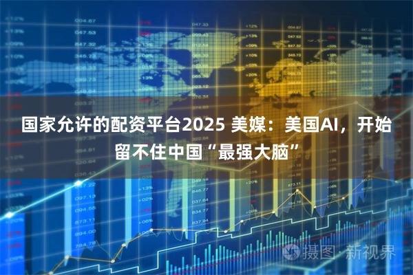 国家允许的配资平台2025 美媒：美国AI，开始留不住中国“最强大脑”