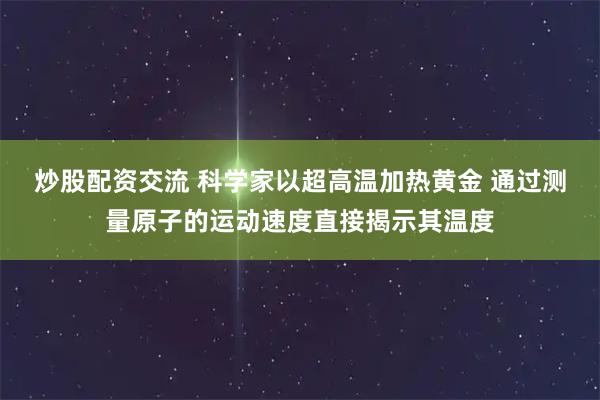 炒股配资交流 科学家以超高温加热黄金 通过测量原子的运动速度直接揭示其温度