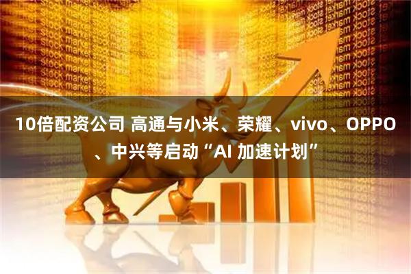 10倍配资公司 高通与小米、荣耀、vivo、OPPO、中兴等启动“AI 加速计划”